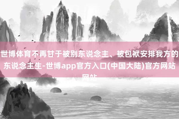 世博体育不再甘于被别东说念主、被包袱安排我方的东说念主生-世博app官方入口(中国大陆)官方网站