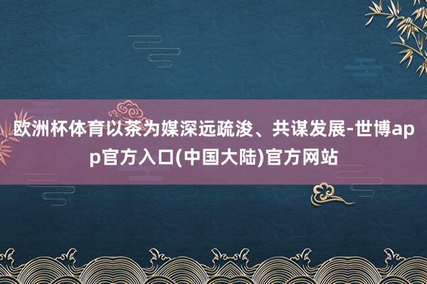 欧洲杯体育以茶为媒深远疏浚、共谋发展-世博app官方入口(中国大陆)官方网站