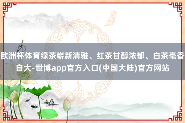欧洲杯体育绿茶崭新清雅、红茶甘醇浓郁、白茶毫香自大-世博app官方入口(中国大陆)官方网站