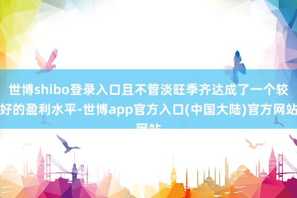 世博shibo登录入口且不管淡旺季齐达成了一个较好的盈利水平-世博app官方入口(中国大陆)官方网站