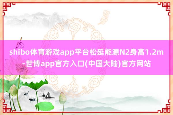 shibo体育游戏app平台松延能源N2身高1.2m-世博app官方入口(中国大陆)官方网站