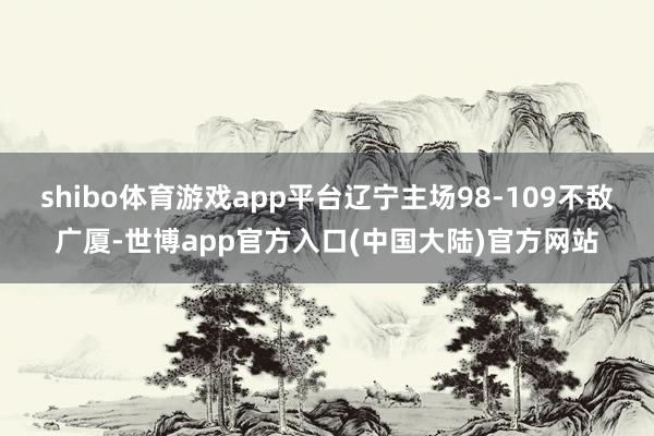shibo体育游戏app平台辽宁主场98-109不敌广厦-世博app官方入口(中国大陆)官方网站