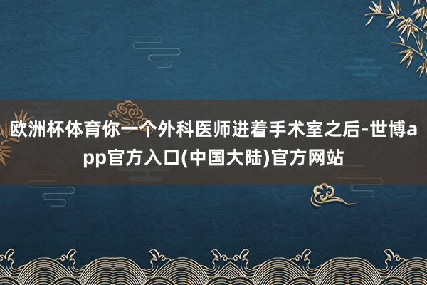 欧洲杯体育你一个外科医师进着手术室之后-世博app官方入口(中国大陆)官方网站