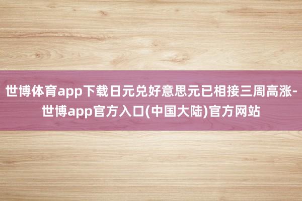 世博体育app下载日元兑好意思元已相接三周高涨-世博app官方入口(中国大陆)官方网站