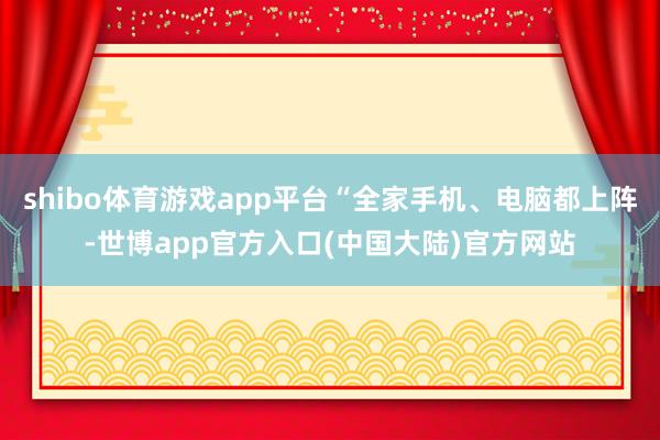 shibo体育游戏app平台“全家手机、电脑都上阵-世博app官方入口(中国大陆)官方网站