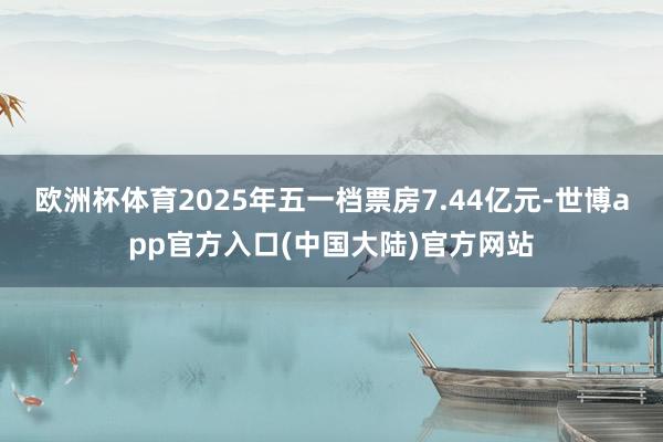 欧洲杯体育2025年五一档票房7.44亿元-世博app官方入口(中国大陆)官方网站
