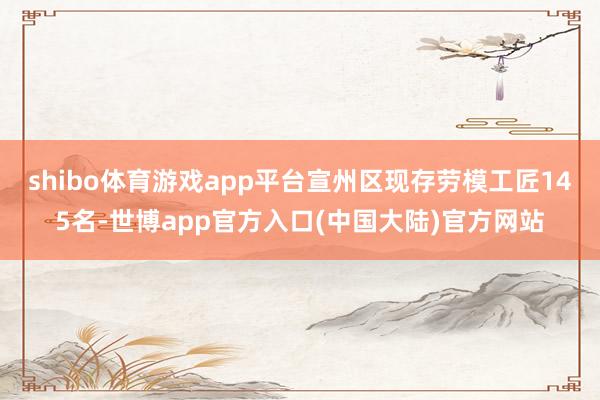 shibo体育游戏app平台宣州区现存劳模工匠145名-世博app官方入口(中国大陆)官方网站