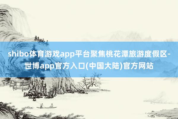 shibo体育游戏app平台聚焦桃花潭旅游度假区-世博app官方入口(中国大陆)官方网站
