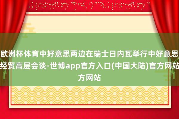 欧洲杯体育中好意思两边在瑞士日内瓦举行中好意思经贸高层会谈-世博app官方入口(中国大陆)官方网站