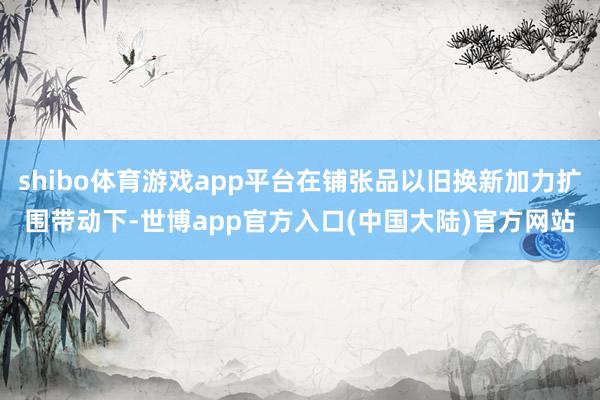 shibo体育游戏app平台在铺张品以旧换新加力扩围带动下-世博app官方入口(中国大陆)官方网站