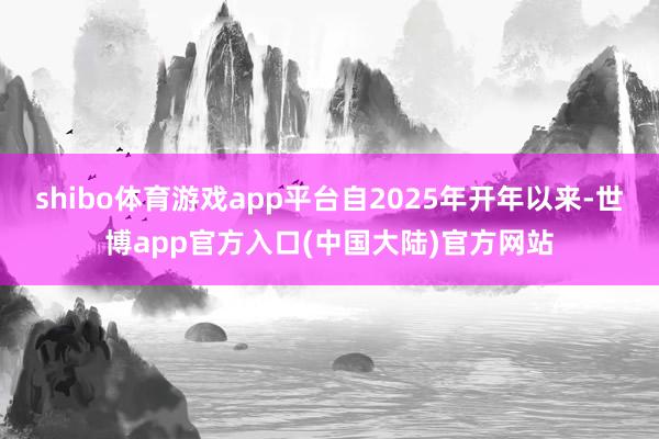 shibo体育游戏app平台自2025年开年以来-世博app官方入口(中国大陆)官方网站