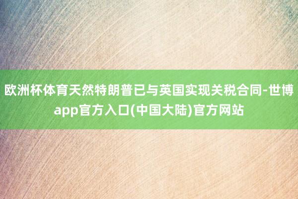 欧洲杯体育天然特朗普已与英国实现关税合同-世博app官方入口(中国大陆)官方网站