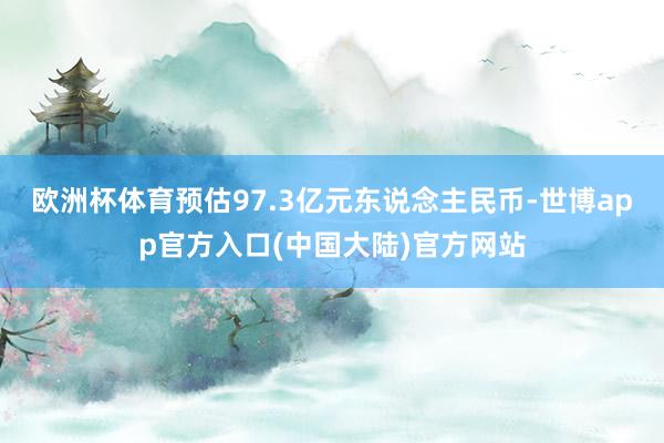 欧洲杯体育预估97.3亿元东说念主民币-世博app官方入口(中国大陆)官方网站
