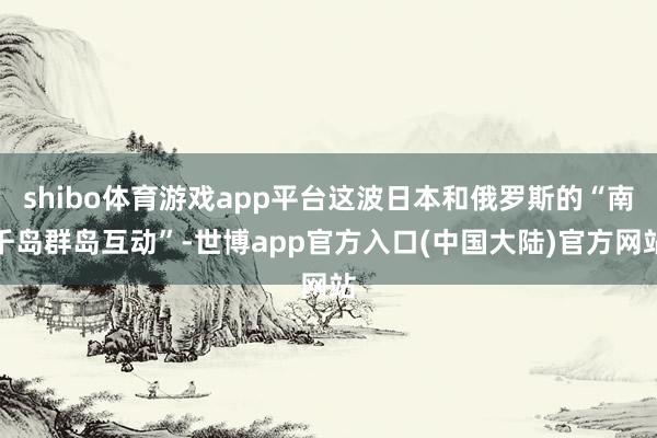 shibo体育游戏app平台这波日本和俄罗斯的“南千岛群岛互动”-世博app官方入口(中国大陆)官方网站