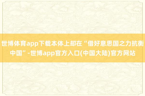世博体育app下载本体上却在“借好意思国之力抗衡中国”-世博app官方入口(中国大陆)官方网站