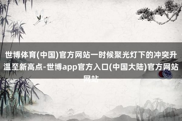 世博体育(中国)官方网站一时候聚光灯下的冲突升温至新高点-世博app官方入口(中国大陆)官方网站