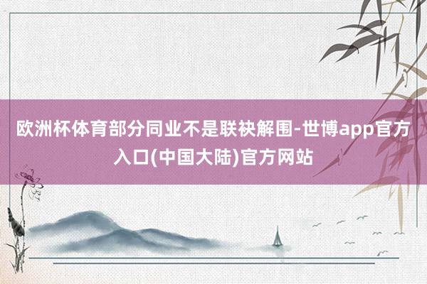 欧洲杯体育部分同业不是联袂解围-世博app官方入口(中国大陆)官方网站