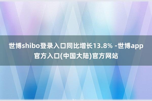 世博shibo登录入口同比增长13.8% -世博app官方入口(中国大陆)官方网站