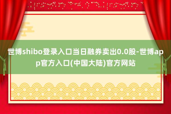 世博shibo登录入口当日融券卖出0.0股-世博app官方入口(中国大陆)官方网站