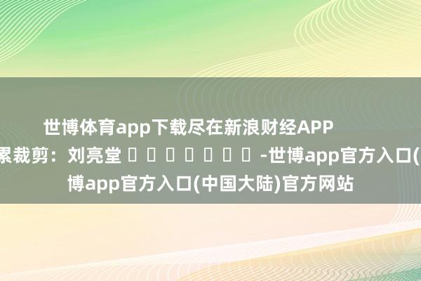 世博体育app下载尽在新浪财经APP            						连累裁剪：刘亮堂 							-世博app官方入口(中国大陆)官方网站
