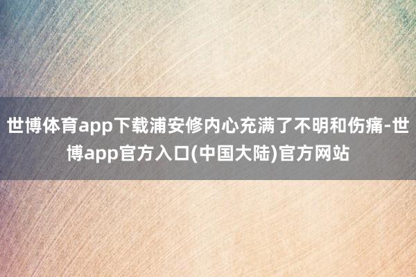 世博体育app下载浦安修内心充满了不明和伤痛-世博app官方入口(中国大陆)官方网站