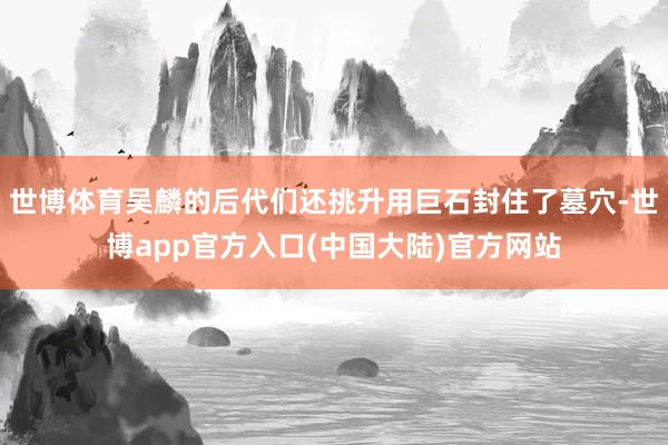 世博体育吴麟的后代们还挑升用巨石封住了墓穴-世博app官方入口(中国大陆)官方网站