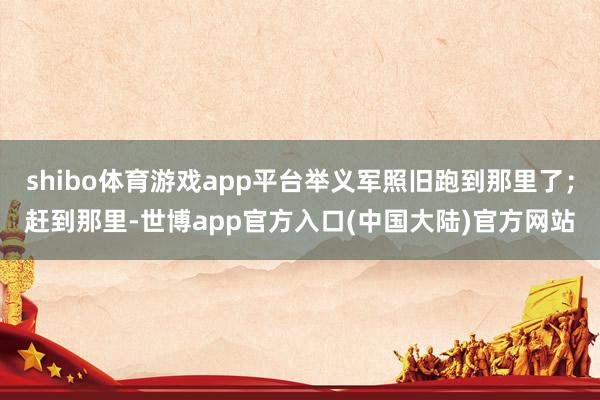 shibo体育游戏app平台举义军照旧跑到那里了；赶到那里-世博app官方入口(中国大陆)官方网站