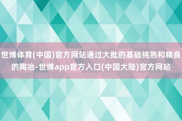 世博体育(中国)官方网站通过大批的基础纯熟和精良的陶冶-世博app官方入口(中国大陆)官方网站
