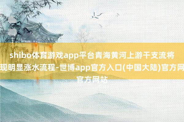 shibo体育游戏app平台青海黄河上游干支流将出现明显涨水流程-世博app官方入口(中国大陆)官方网站
