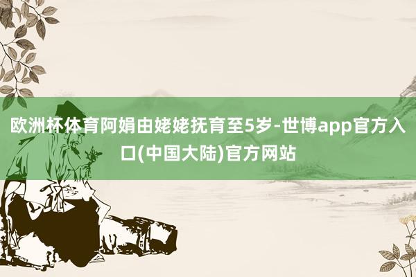 欧洲杯体育阿娟由姥姥抚育至5岁-世博app官方入口(中国大陆)官方网站