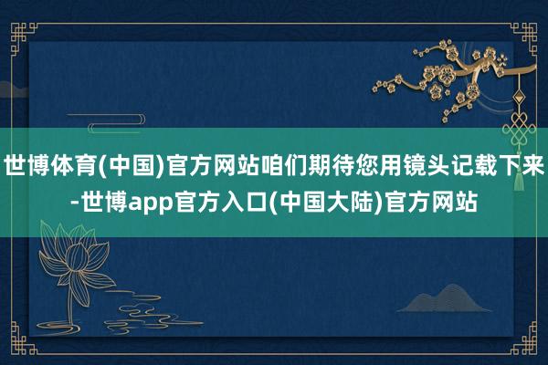 世博体育(中国)官方网站咱们期待您用镜头记载下来-世博app官方入口(中国大陆)官方网站