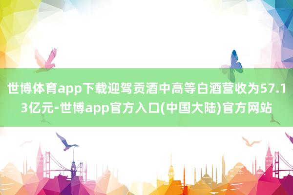 世博体育app下载迎驾贡酒中高等白酒营收为57.13亿元-世博app官方入口(中国大陆)官方网站