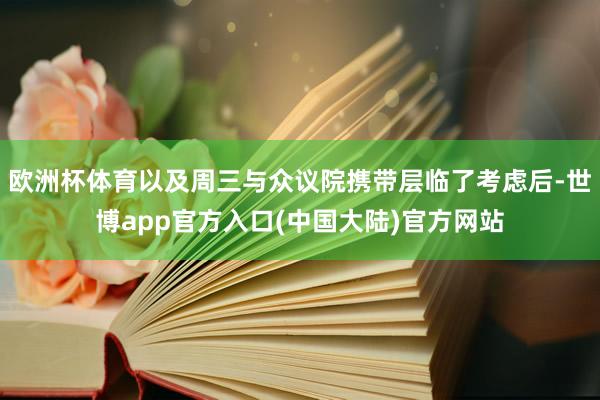 欧洲杯体育以及周三与众议院携带层临了考虑后-世博app官方入口(中国大陆)官方网站