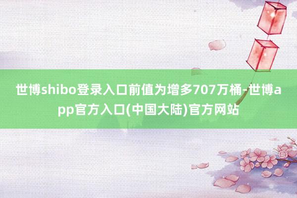 世博shibo登录入口前值为增多707万桶-世博app官方入口(中国大陆)官方网站