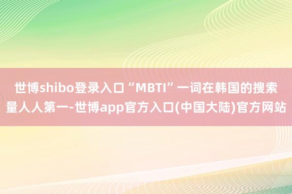 世博shibo登录入口“MBTI”一词在韩国的搜索量人人第一-世博app官方入口(中国大陆)官方网站