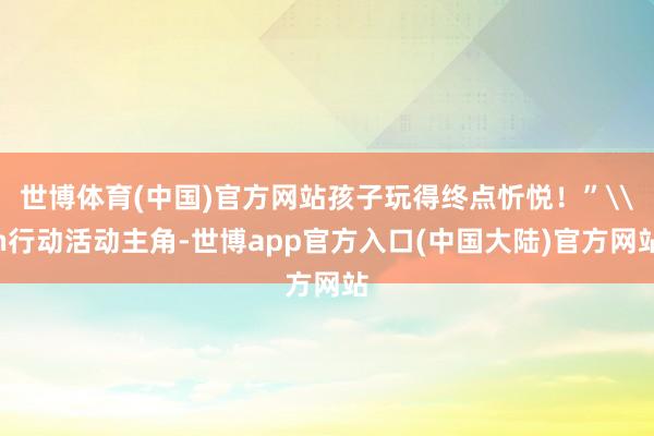 世博体育(中国)官方网站孩子玩得终点忻悦！”\n行动活动主角-世博app官方入口(中国大陆)官方网站