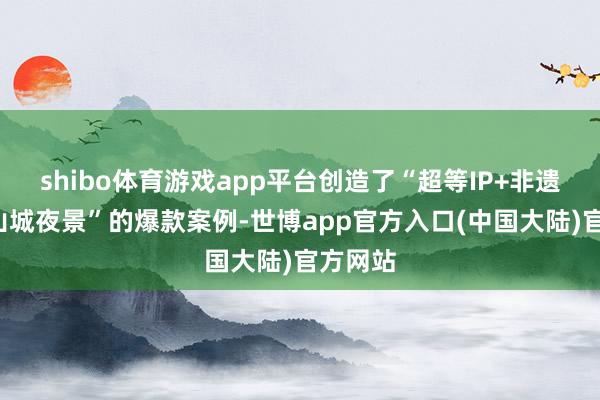 shibo体育游戏app平台创造了“超等IP+非遗展示+山城夜景”的爆款案例-世博app官方入口(中国大陆)官方网站