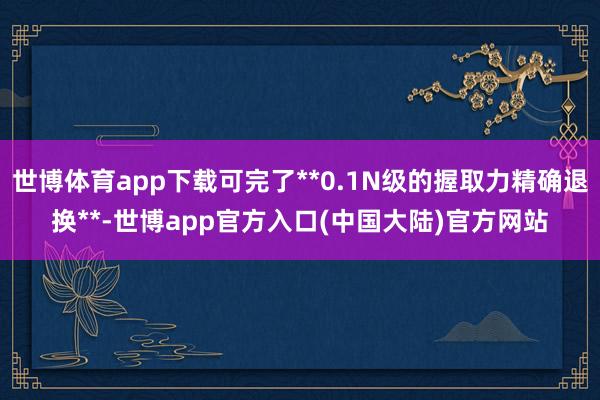 世博体育app下载可完了**0.1N级的握取力精确退换**-世博app官方入口(中国大陆)官方网站