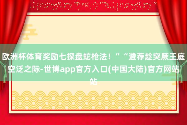 欧洲杯体育奖励七探盘蛇枪法！”“遴荐趁突厥王庭空泛之际-世博app官方入口(中国大陆)官方网站