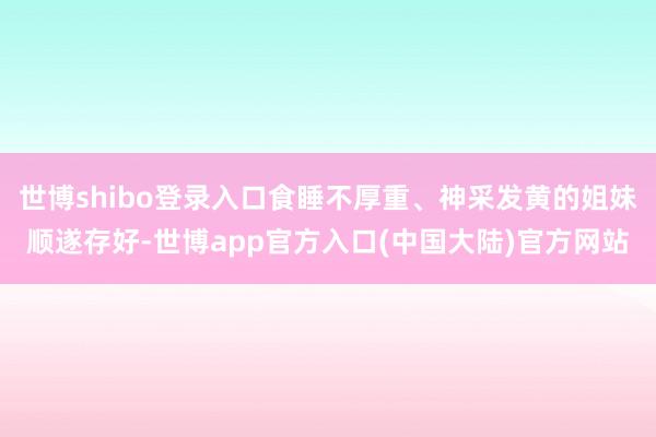 世博shibo登录入口食睡不厚重、神采发黄的姐妹顺遂存好-世博app官方入口(中国大陆)官方网站