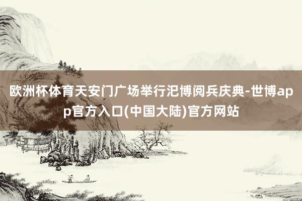 欧洲杯体育天安门广场举行汜博阅兵庆典-世博app官方入口(中国大陆)官方网站