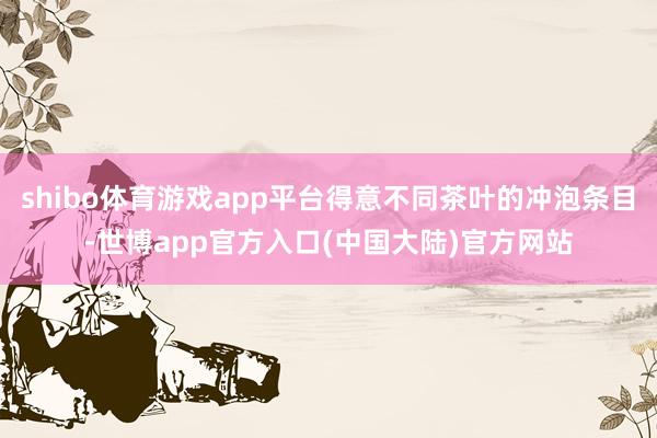 shibo体育游戏app平台得意不同茶叶的冲泡条目-世博app官方入口(中国大陆)官方网站