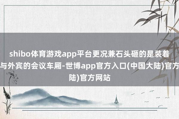 shibo体育游戏app平台更况兼石头砸的是装着主席与外宾的会议车厢-世博app官方入口(中国大陆)官方网站