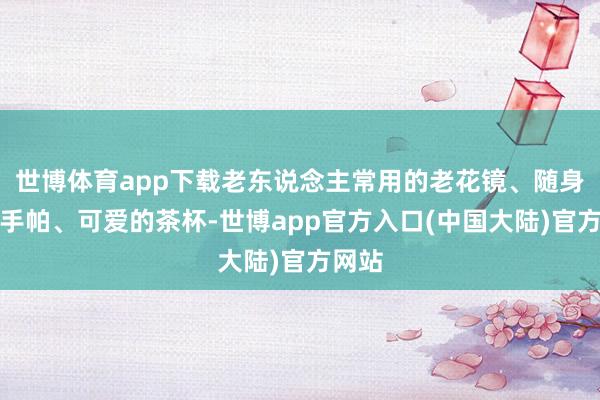 世博体育app下载老东说念主常用的老花镜、随身带的手帕、可爱的茶杯-世博app官方入口(中国大陆)官方网站