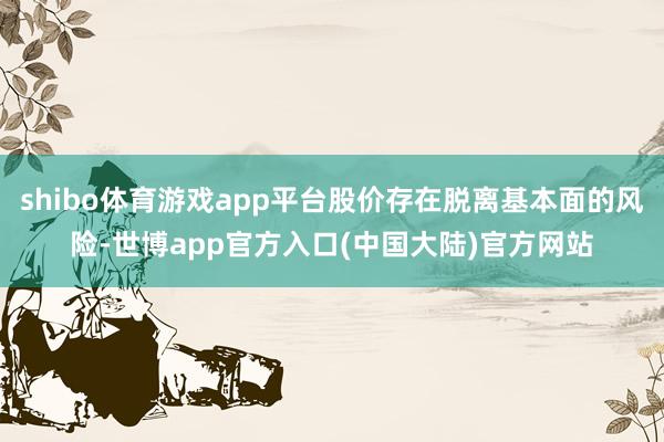 shibo体育游戏app平台股价存在脱离基本面的风险-世博app官方入口(中国大陆)官方网站