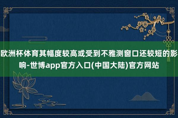 欧洲杯体育其幅度较高或受到不雅测窗口还较短的影响-世博app官方入口(中国大陆)官方网站