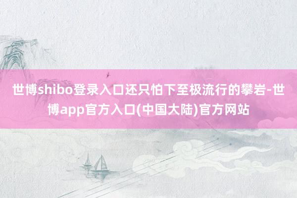 世博shibo登录入口还只怕下至极流行的攀岩-世博app官方入口(中国大陆)官方网站