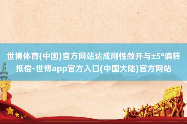世博体育(中国)官方网站达成刚性敞开与±5°偏转抵偿-世博app官方入口(中国大陆)官方网站