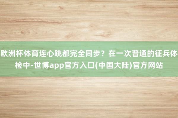 欧洲杯体育连心跳都完全同步?在一次普通的征兵体检中-世博app官方入口(中国大陆)官方网站