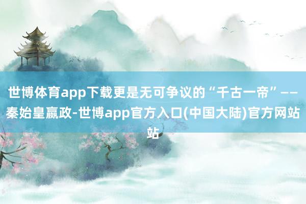 世博体育app下载更是无可争议的“千古一帝”——秦始皇嬴政-世博app官方入口(中国大陆)官方网站